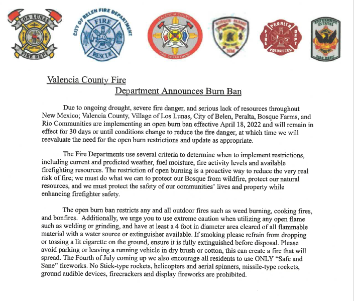 Due to ongoing drought, severe fire danger, and serious lack of resources throughout New Mexico; Valencia County, village of Los Lunas, City of Belen, Peralta, Bosque Farms, and Rio Communities are implementing an open burn ban effective April 18, 2022 and will remain in effect for 30 days or until conditions change to reduce the fire danger, at which time we will reevaluate the need for the open burn restrictions and update as appropriate.

The Fire Departments use several criteria to determine when to implement restrictions, including current and predicted weather, fuel moisture, fire activity levels and available firefighting resources. The restriction of open burning is a proactive way to reduce the very real risk of fire; we must do what we can to protect our Bosque from wildfire, protect our natural resources, and we must protect the safety of our communities’ lives and property while enhancing firefigther safety.

The open burn ban restricts any and all outdoor fires such as weed burning, cooking fires, and bonfires. Additionally, we urge you to use extreme caution when utilizing any open flame such as welding or grinding, and have at least a 4 foot in diameter area cleared of all flammable material with a water source or extinguisher available. If smoking please refrain from dropping or tossing a lit cigarette on the ground, ensure it is fully extinguished before disposal. Please avoid parking or leaving a running vehicle in dry brush or cotton, this can create a fire that will spread. The Fourth of July coming up we also encourage all residents to use ONLY “Safe an Sane” fireworks. No Stick-type rockets, helicopters and aerial spinners, missile-type rockets, ground audible devices, firecrackers, and display fireworks are prohibited.