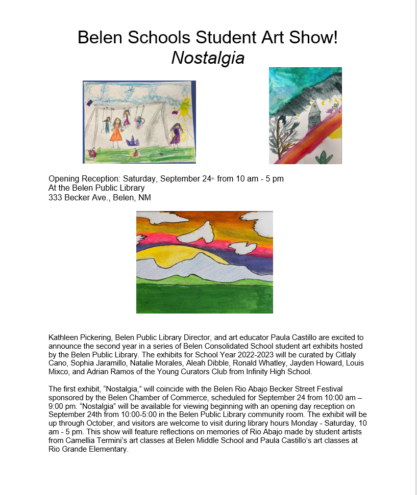 Kathleen Pickering, Belen Public Library Director, and art educator Paula Castillo are excited to announce the second year in a series of Belen Consolidated School student art exhibits hosted by the Belen Public Library. The exhibits for School Year 2022-2023 will be curated by Citlaly Cano, Sophia Jaramillo, Natalie Morales, Aleah Dibble, Ronald Whatley, Jayden Howard, Louis Mixco, and Adrian Ramos of the Young Curators Club from Infinity High School.
The first exhibit, “Nostalgia,” will coincide with the Belen Rio Abajo Becker Street Festival sponsored by the Belen Chamber of Commerce, scheduled for September 24 from 10:00 am – 9:00 pm. “Nostalgia” will be available for viewing beginning with an opening day reception on September 24th from 10:00-5:00 in the Belen Public Library community room. The exhibit will be up through October, and visitors are welcome to visit during library hours Monday - Saturday, 10 am - 5 pm. This show will feature reflections on memories of Rio Abajo made by student artists from Camellia Termini’s art classes at Belen Middle School and Paula Castillo’s art classes at Rio Grande Elementary.
