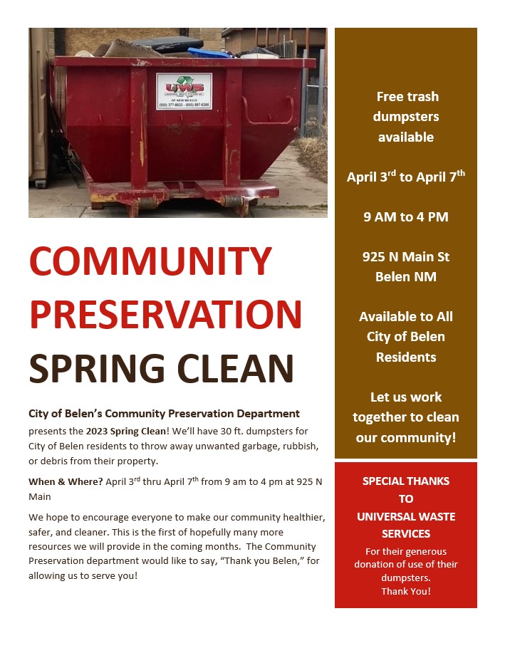 The City of Belen’s Community Preservation Department presents the 2023 Spring Clean! We’ll have 30 ft. dumpsters for City of Belen residents to throw away unwanted garbage, rubbish, or debris from their property.  When & Where? April 3rd thru April 7th from 9 am to 4 pm at 925 N Main We hope to encourage everyone to make our community healthier, safer, and cleaner. This is the first of hopefully many more resources we will provide in the coming months. The Community Preservation department would like to say, “Thank you Belen,” for allowing us to serve you!  We also want to give special thanks to Universal Waste Services for their generous donation of use of their dumpsters. Together we can all clean up our community!