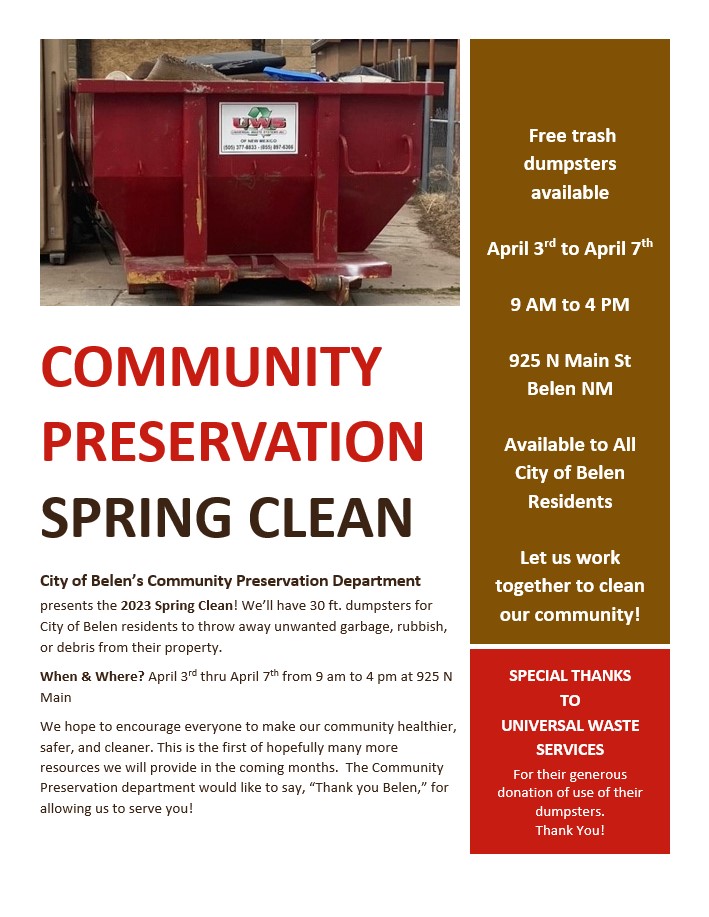 The City of Belen’s Community Preservation Department presents the 2023 Spring Clean! We’ll have 30 ft. dumpsters for City of Belen residents to throw away unwanted garbage, rubbish, or debris from their property. When & Where? April 3rd thru April 7th from 9 am to 4 pm at 925 N Main We hope to encourage everyone to make our community healthier, safer, and cleaner. This is the first of hopefully many more resources we will provide in the coming months. The Community Preservation department would like to say, “Thank you Belen,” for allowing us to serve you! We also want to give special thanks to Universal Waste Services for their generous donation of use of their dumpsters. Together we can all clean up our community!