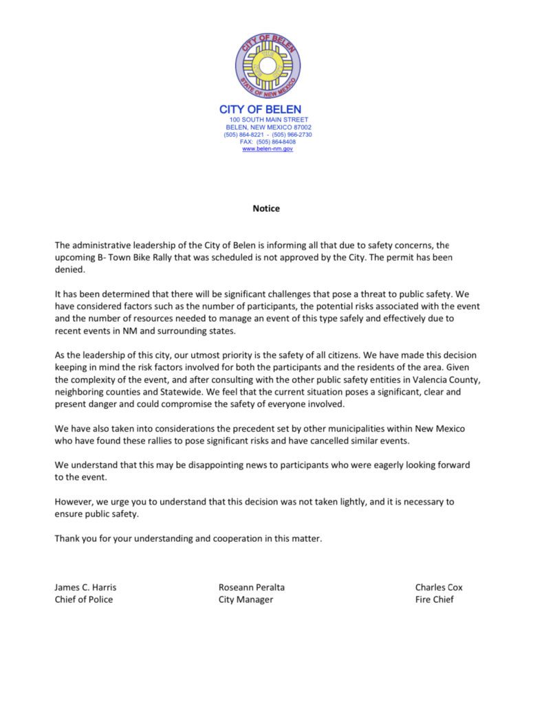 The administrative leadership of the City of Belen is informing all that due to safety concerns, the upcoming B- Town Bike Rally that was scheduled is not approved by the City. The permit has been denied.
It has been determined that there will be significant challenges that pose a threat to public safety. We have considered factors such as the number of participants, the potential risks associated with the event and the number of resources needed to manage an event of this type safely and effectively due to recent events in NM and surrounding states.
As the leadership of this city, our utmost priority is the safety of all citizens. We have made this decision keeping in mind the risk factors involved for both the participants and the residents of the area. Given the complexity of the event, and after consulting with the other public safety entities in Valencia County, neighboring counties and Statewide. We feel that the current situation poses a significant, clear and present danger and could compromise the safety of everyone involved.
We have also taken into considerations the precedent set by other municipalities within New Mexico who have found these rallies to pose significant risks and have cancelled similar events.
We understand that this may be disappointing news to participants who were eagerly looking forward to the event.
However, we urge you to understand that this decision was not taken lightly, and it is necessary to ensure public safety.
Thank you for your understanding and cooperation in this matter.
James C. Harris Roseann Peralta Charles Cox
Chief of Police City Manager Fire Chief