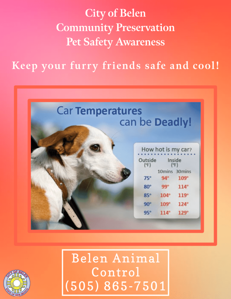 City of Belen Community Preservation Pet Safety Awareness
Keep your furry friends safe and cool. Car temperatures can be deadly!
How hot is my car?
Outside - 75 Inside after 10 mins 94 after 30 mins 109.
Outside - 80 Inside after 10 mins 99 after 30 mins 114
Outside - 85 inside after 10 mins 104 after 30 mins 119.
Outside - 90 Inside after 10 mins 109 after 30 mins 124
Outside - 95 Inside after 10 mins 114 after 30 mins 129