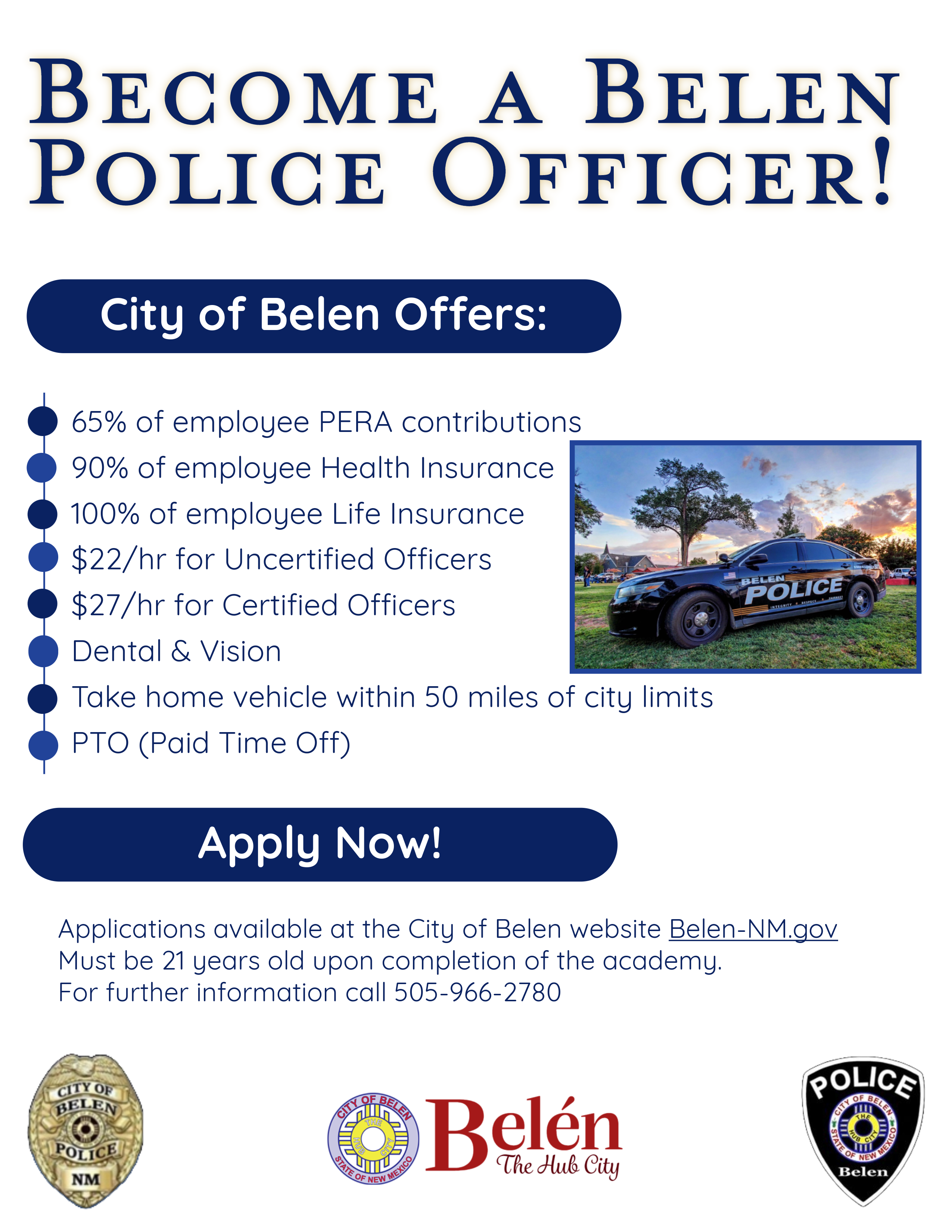 The Belen Police Department is actively seeking highly motivated individuals who wish to begin a rewarding career in law enforcement to join our team. There is a physical exam date on Saturday June 24th at 9am at the Belen high School 1619 Delgado Ave Belen, NM 87002. The Belen Police Department offers competitive pay and an outstanding benefit package.  If you are interested in the fast pace and exciting career, then we want to talk with you.  Please contact Detective Joe Rodriguez at 505-966-2759 for more information. 